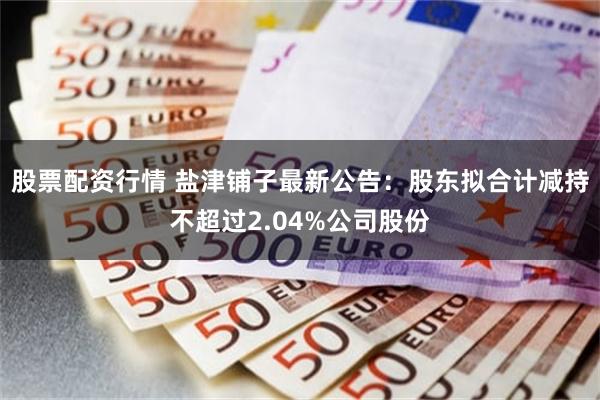 股票配资行情 盐津铺子最新公告：股东拟合计减持不超过2.04%公司股份