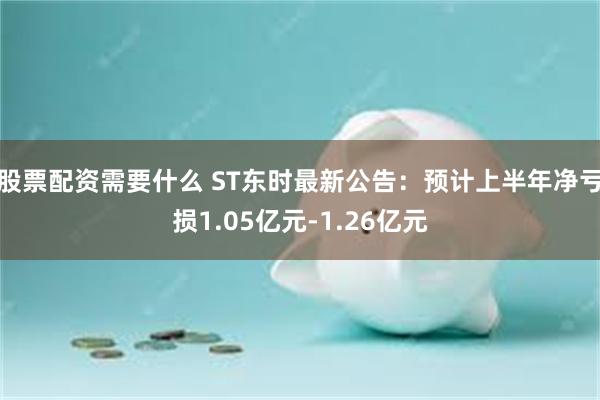 股票配资需要什么 ST东时最新公告：预计上半年净亏损1.05亿元-1.26亿元