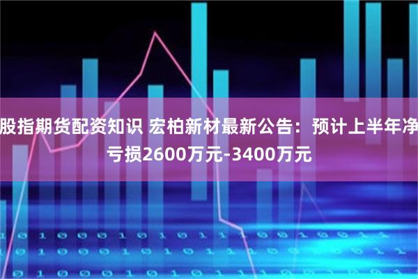 股指期货配资知识 宏柏新材最新公告：预计上半年净亏损2600万元-3400万元
