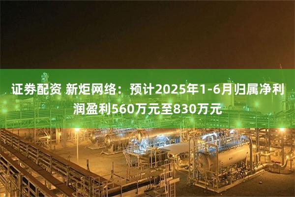 证劵配资 新炬网络：预计2025年1-6月归属净利润盈利560万元至830万元