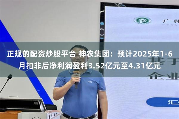 正规的配资炒股平台 神农集团：预计2025年1-6月扣非后净利润盈利3.52亿元至4.31亿元