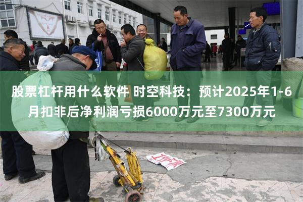 股票杠杆用什么软件 时空科技：预计2025年1-6月扣非后净利润亏损6000万元至7300万元