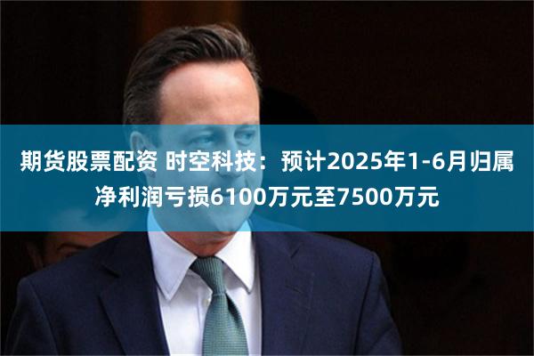 期货股票配资 时空科技：预计2025年1-6月归属净利润亏损6100万元至7500万元