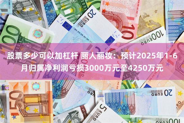 股票多少可以加杠杆 丽人丽妆：预计2025年1-6月归属净利润亏损3000万元至4250万元