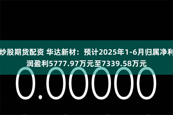 炒股期货配资 华达新材：预计2025年1-6月归属净利润盈利5777.97万元至7339.58万元