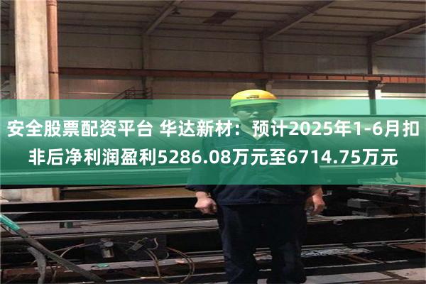 安全股票配资平台 华达新材：预计2025年1-6月扣非后净利润盈利5286.08万元至6714.75万元