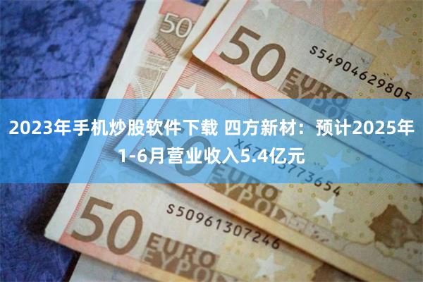 2023年手机炒股软件下载 四方新材：预计2025年1-6月营业收入5.4亿元