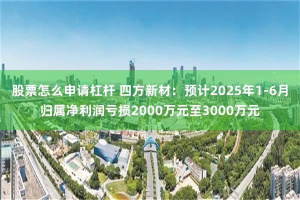 股票怎么申请杠杆 四方新材：预计2025年1-6月归属净利润亏损2000万元至3000万元