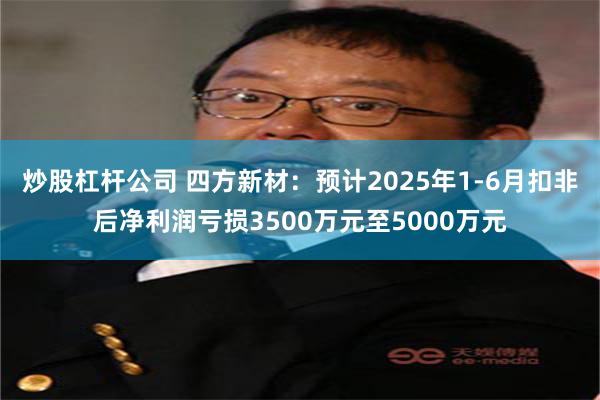 炒股杠杆公司 四方新材：预计2025年1-6月扣非后净利润亏损3500万元至5000万元
