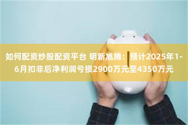 如何配资炒股配资平台 明新旭腾：预计2025年1-6月扣非后净利润亏损2900万元至4350万元