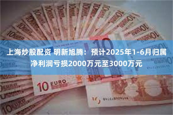 上海炒股配资 明新旭腾：预计2025年1-6月归属净利润亏损2000万元至3000万元