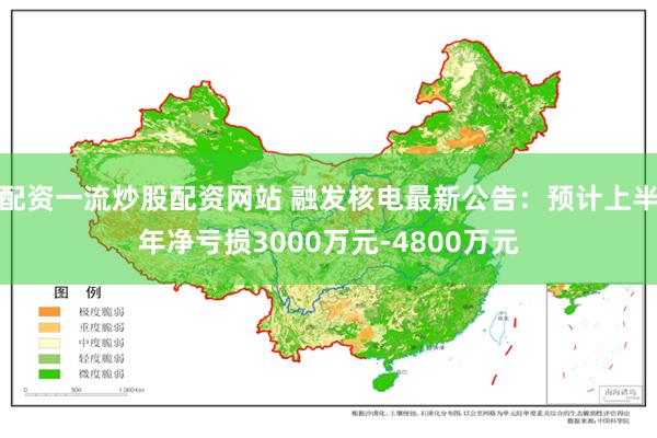配资一流炒股配资网站 融发核电最新公告：预计上半年净亏损3000万元-4800万元