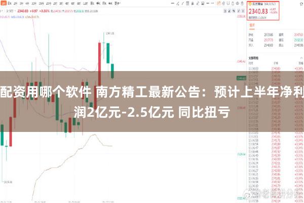 配资用哪个软件 南方精工最新公告：预计上半年净利润2亿元-2.5亿元 同比扭亏
