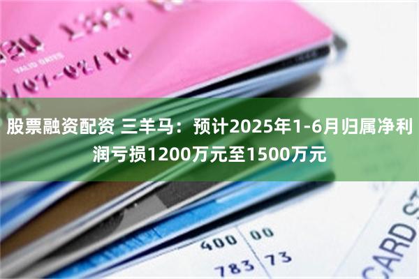 股票融资配资 三羊马：预计2025年1-6月归属净利润亏损1200万元至1500万元