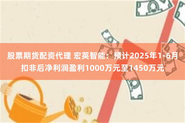 股票期货配资代理 宏英智能：预计2025年1-6月扣非后净利润盈利1000万元至1450万元