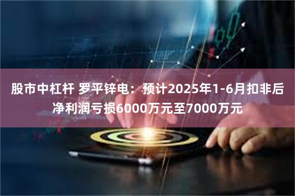 股市中杠杆 罗平锌电：预计2025年1-6月扣非后净利润亏损6000万元至7000万元