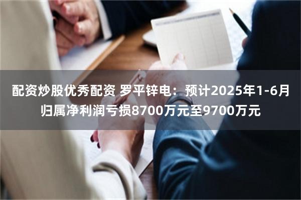 配资炒股优秀配资 罗平锌电：预计2025年1-6月归属净利润亏损8700万元至9700万元