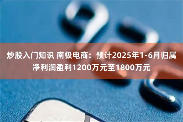 炒股入门知识 南极电商：预计2025年1-6月归属净利润盈利1200万元至1800万元