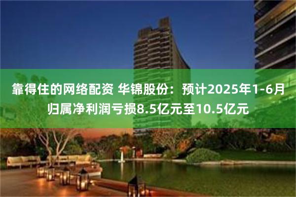 靠得住的网络配资 华锦股份：预计2025年1-6月归属净利润亏损8.5亿元至10.5亿元