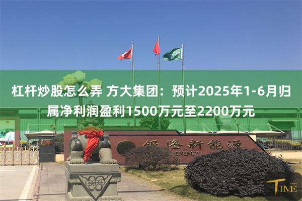 杠杆炒股怎么弄 方大集团：预计2025年1-6月归属净利润盈利1500万元至2200万元