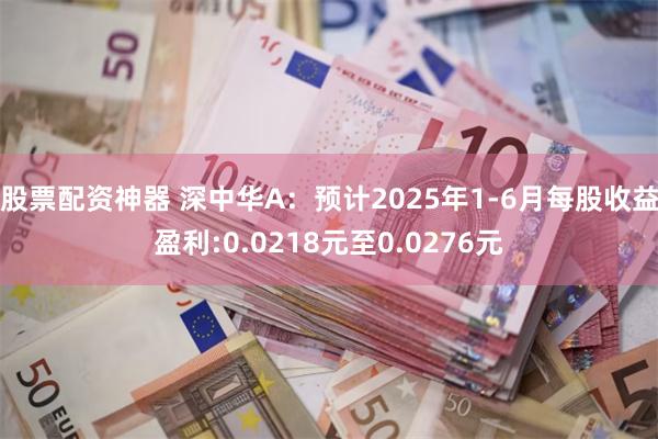 股票配资神器 深中华A：预计2025年1-6月每股收益盈利:0.0218元至0.0276元