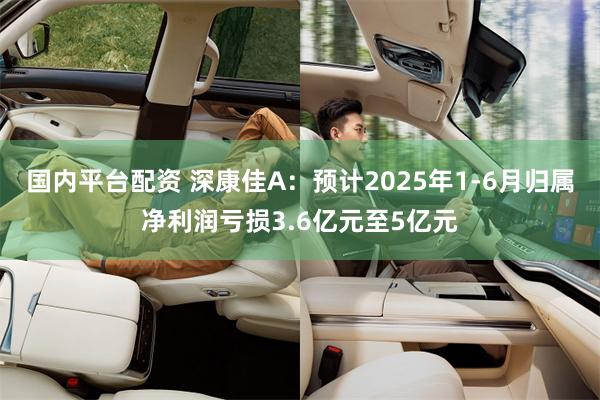 国内平台配资 深康佳A：预计2025年1-6月归属净利润亏损3.6亿元至5亿元