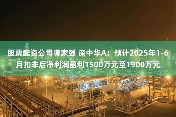 股票配资公司哪家强 深中华A：预计2025年1-6月扣非后净利润盈利1500万元至1900万元
