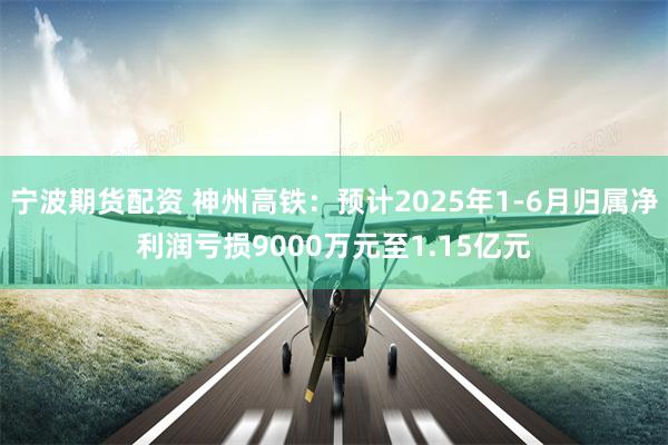宁波期货配资 神州高铁：预计2025年1-6月归属净利润亏损9000万元至1.15亿元