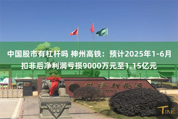 中国股市有杠杆吗 神州高铁：预计2025年1-6月扣非后净利润亏损9000万元至1.15亿元