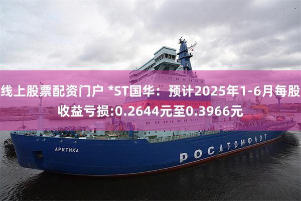 线上股票配资门户 *ST国华：预计2025年1-6月每股收益亏损:0.2644元至0.3966元
