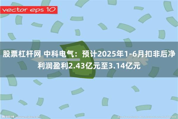 股票杠杆网 中科电气：预计2025年1-6月扣非后净利润盈利2.43亿元至3.14亿元