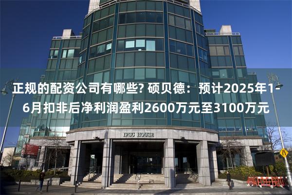正规的配资公司有哪些? 硕贝德：预计2025年1-6月扣非后净利润盈利2600万元至3100万元