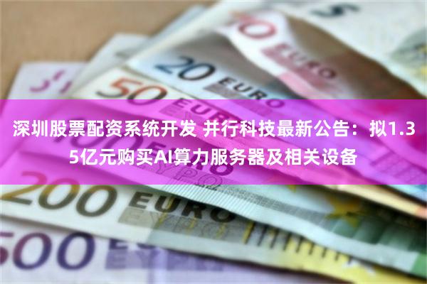 深圳股票配资系统开发 并行科技最新公告：拟1.35亿元购买AI算力服务器及相关设备