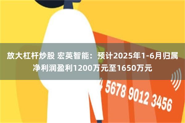 放大杠杆炒股 宏英智能：预计2025年1-6月归属净利润盈利1200万元至1650万元