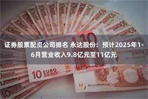 证券股票配资公司排名 永达股份：预计2025年1-6月营业收入9.8亿元至11亿元