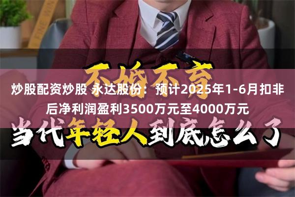 炒股配资炒股 永达股份：预计2025年1-6月扣非后净利润盈利3500万元至4000万元