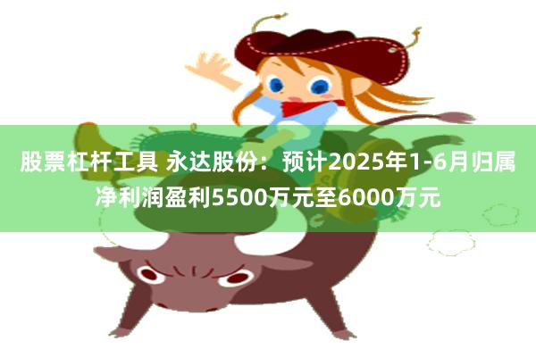 股票杠杆工具 永达股份：预计2025年1-6月归属净利润盈利5500万元至6000万元