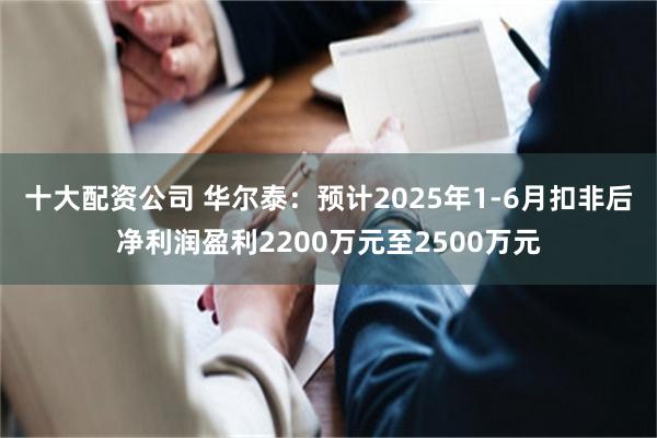 十大配资公司 华尔泰：预计2025年1-6月扣非后净利润盈利2200万元至2500万元