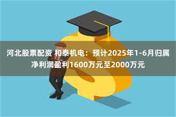 河北股票配资 和泰机电：预计2025年1-6月归属净利润盈利1600万元至2000万元