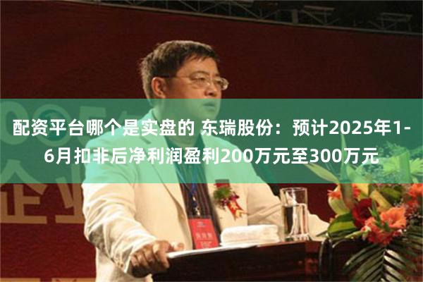 配资平台哪个是实盘的 东瑞股份：预计2025年1-6月扣非后净利润盈利200万元至300万元