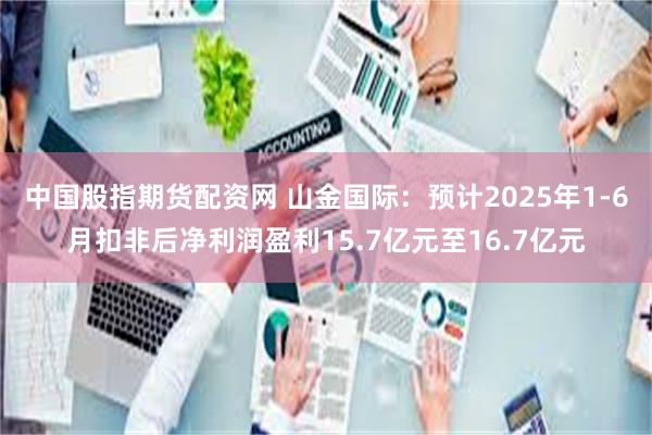 中国股指期货配资网 山金国际：预计2025年1-6月扣非后净利润盈利15.7亿元至16.7亿元