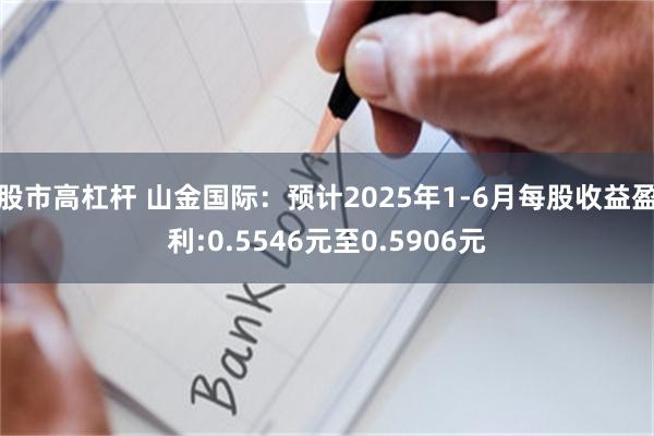 股市高杠杆 山金国际：预计2025年1-6月每股收益盈利:0.5546元至0.5906元