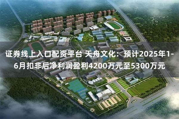 证券线上入口配资平台 天舟文化：预计2025年1-6月扣非后净利润盈利4200万元至5300万元