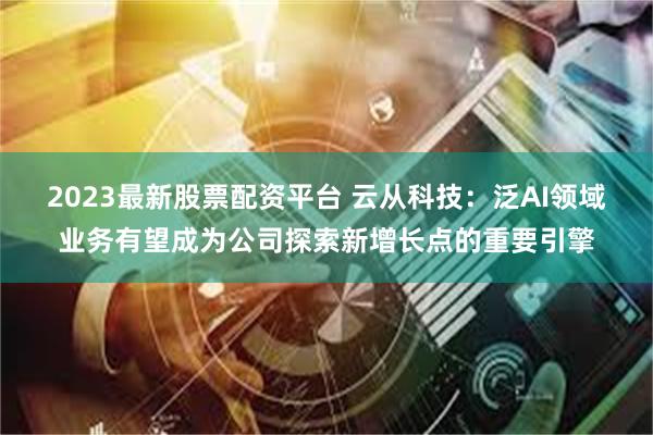2023最新股票配资平台 云从科技：泛AI领域业务有望成为公司探索新增长点的重要引擎