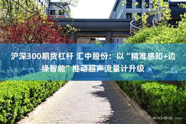 沪深300期货杠杆 汇中股份：以“精准感知+边缘智能”推动超声流量计升级