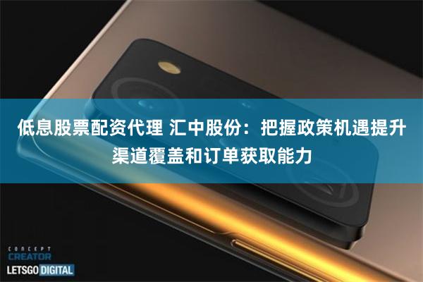 低息股票配资代理 汇中股份：把握政策机遇提升渠道覆盖和订单获取能力