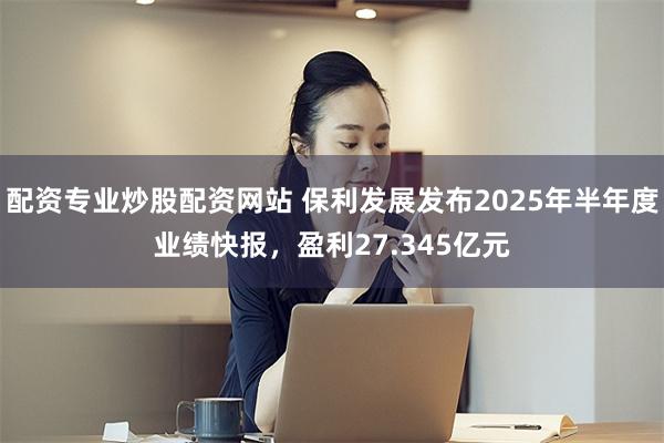 配资专业炒股配资网站 保利发展发布2025年半年度业绩快报，盈利27.345亿元