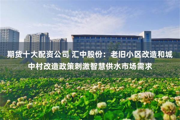 期货十大配资公司 汇中股份：老旧小区改造和城中村改造政策刺激智慧供水市场需求