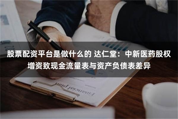 股票配资平台是做什么的 达仁堂：中新医药股权增资致现金流量表与资产负债表差异