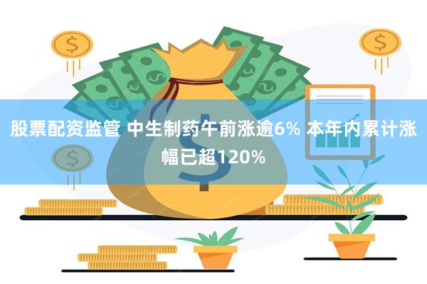 股票配资监管 中生制药午前涨逾6% 本年内累计涨幅已超120%